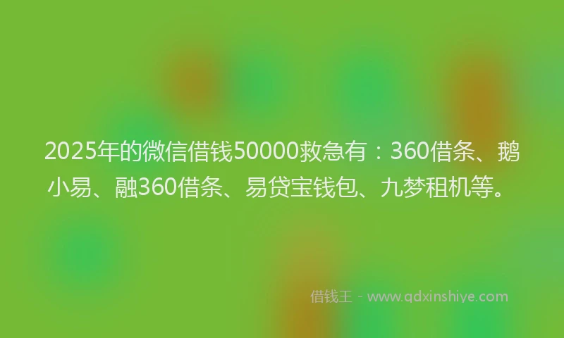 2025年的微信借钱50000救急有：360借条、鹅小易、融360借条、易贷宝钱包、九梦租机等。
