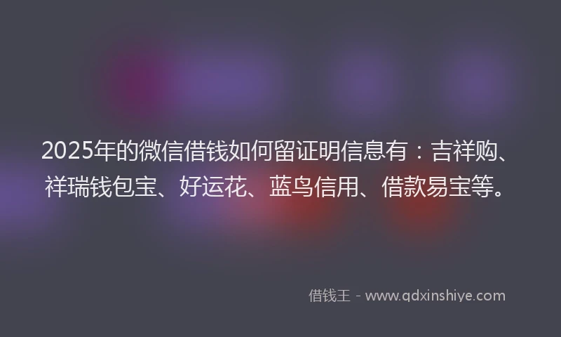 2025年的微信借钱如何留证明信息有：吉祥购、祥瑞钱包宝、好运花、蓝鸟信用、借款易宝等。