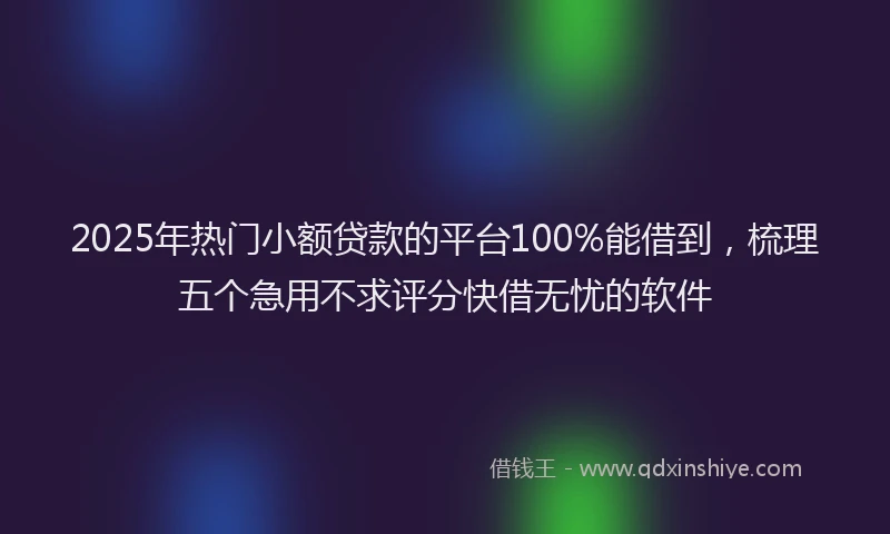2025年热门小额贷款的平台100%能借到，梳理五个急用不求评分快借无忧的软件