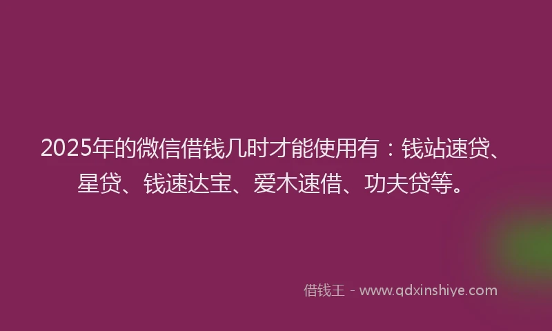 2025年的微信借钱几时才能使用有：钱站速贷、星贷、钱速达宝、爱木速借、功夫贷等。