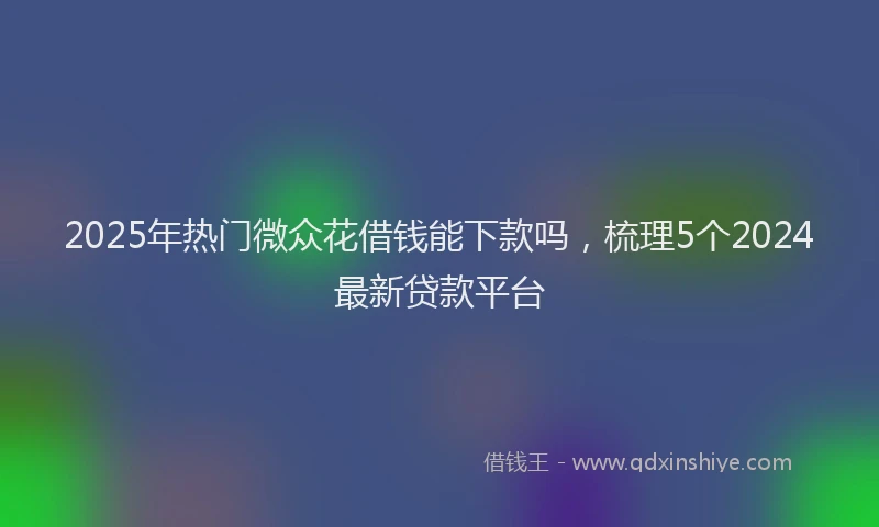 2025年热门微众花借钱能下款吗，梳理5个2024最新贷款平台