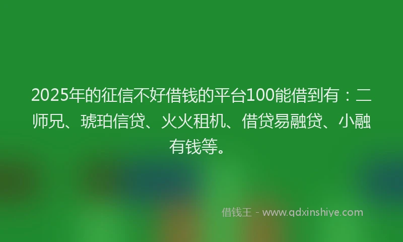 2025年的征信不好借钱的平台100能借到有：二师兄、琥珀信贷、火火租机、借贷易融贷、小融有钱等。