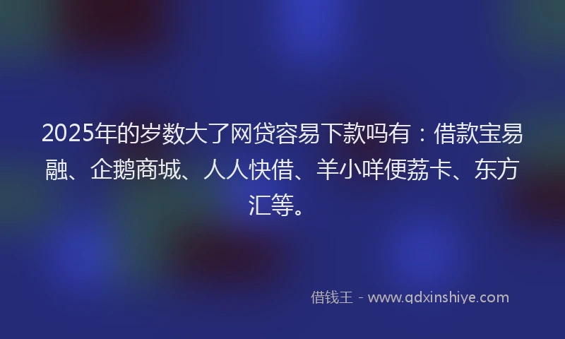 2025年的岁数大了网贷容易下款吗有：借款宝易融、企鹅商城、人人快借、羊小咩便荔卡、东方汇等。