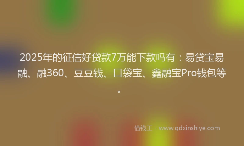 2025年的征信好贷款7万能下款吗有：易贷宝易融、融360、豆豆钱、口袋宝、鑫融宝Pro钱包等。
