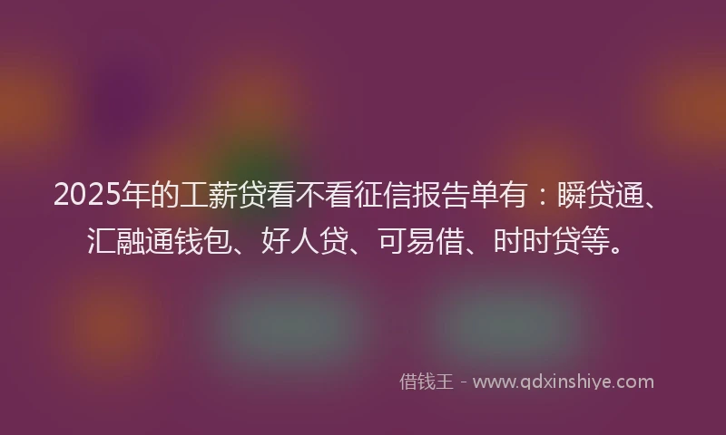 2025年的工薪贷看不看征信报告单有：瞬贷通、汇融通钱包、好人贷、可易借、时时贷等。