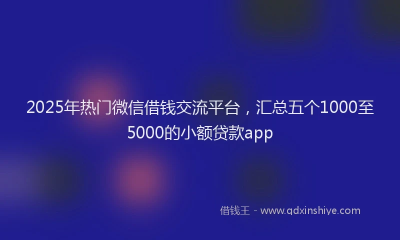 2025年热门微信借钱交流平台，汇总五个1000至5000的小额贷款app