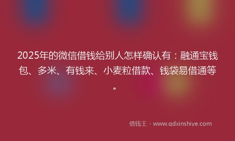 2025年的微信借钱给别人怎样确认有：融通宝钱包、多米、有钱来、小麦粒借款、钱袋易借通等。