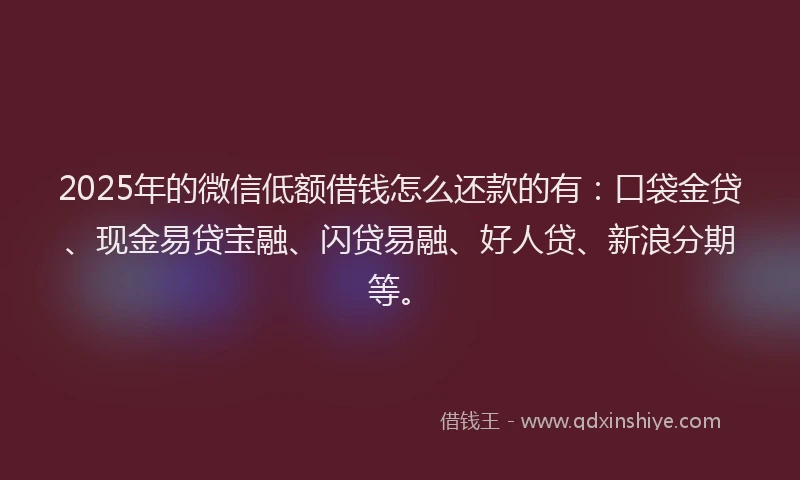 2025年的微信低额借钱怎么还款的有：口袋金贷、现金易贷宝融、闪贷易融、好人贷、新浪分期等。