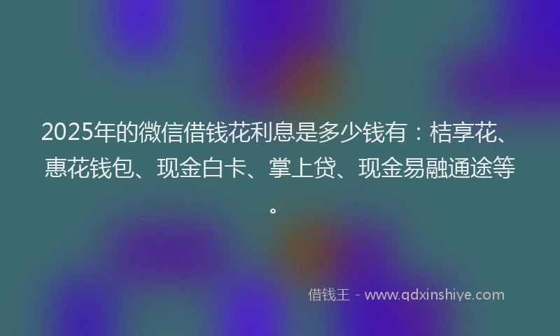 2025年的微信借钱花利息是多少钱有：桔享花、惠花钱包、现金白卡、掌上贷、现金易融通途等。