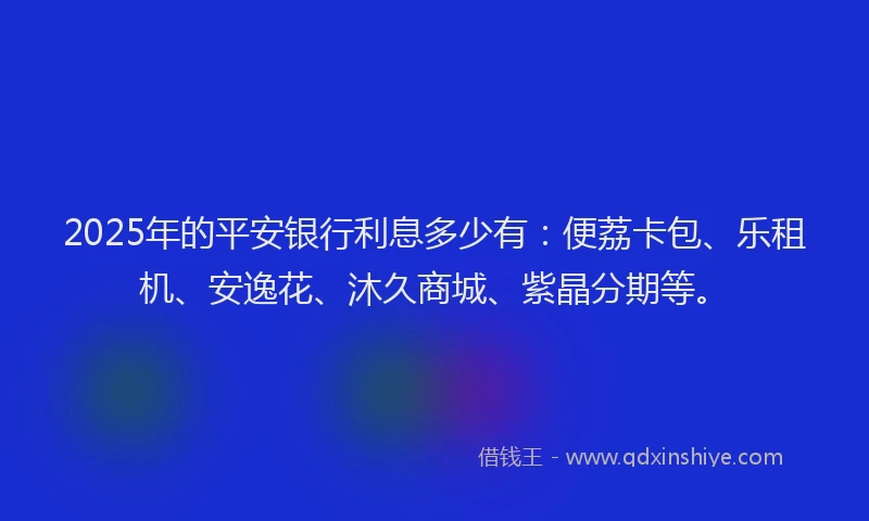 2025年的平安银行利息多少有：便荔卡包、乐租机、安逸花、沐久商城、紫晶分期等。