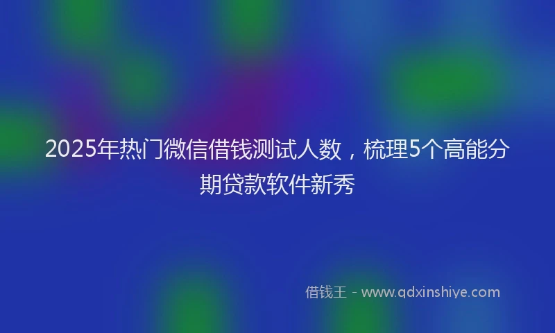 2025年热门微信借钱测试人数，梳理5个高能分期贷款软件新秀