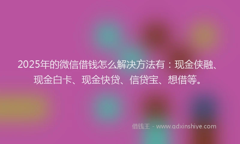 2025年的微信借钱怎么解决方法有:现金侠融、现金白卡、现金快贷、信贷宝、想借等。