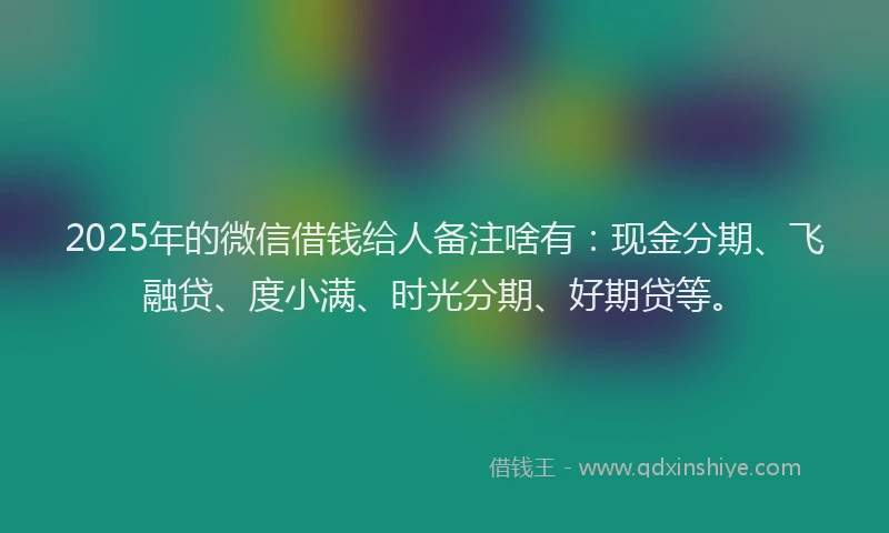 2025年的微信借钱给人备注啥有：现金分期、飞融贷、度小满、时光分期、好期贷等。