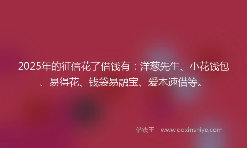 2025年的征信花了借钱有：洋葱先生、小花钱包、易得花、钱袋易融宝、爱木速借等。