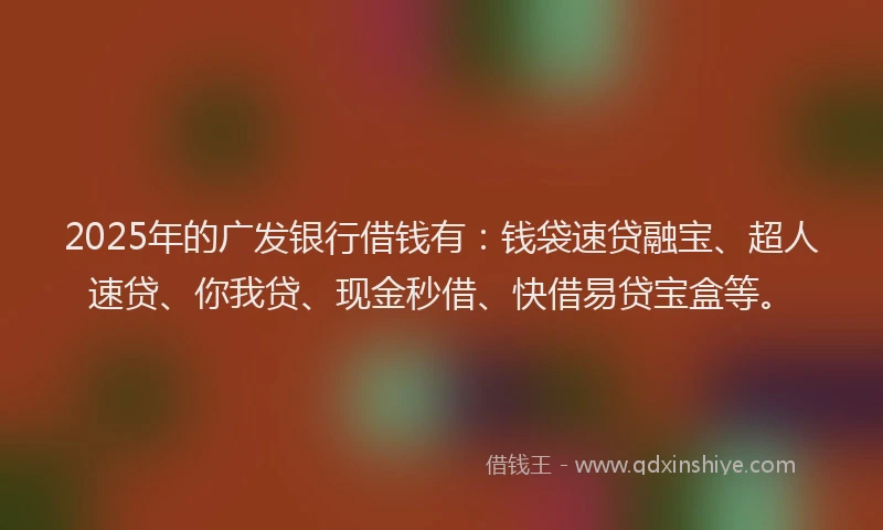 2025年的广发银行借钱有：钱袋速贷融宝、超人速贷、你我贷、现金秒借、快借易贷宝盒等。