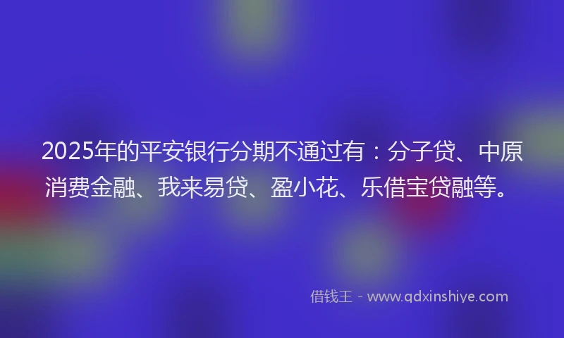 2025年的平安银行分期不通过有：分子贷、中原消费金融、我来易贷、盈小花、乐借宝贷融等。