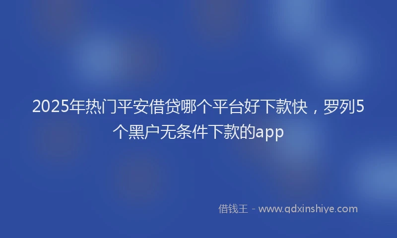 2025年热门平安借贷哪个平台好下款快，罗列5个黑户无条件下款的app