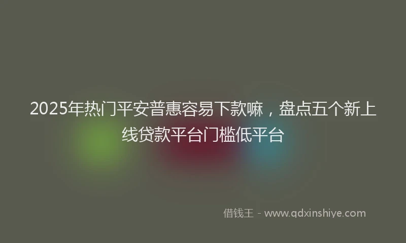 2025年热门平安普惠容易下款嘛，盘点五个新上线贷款平台门槛低平台