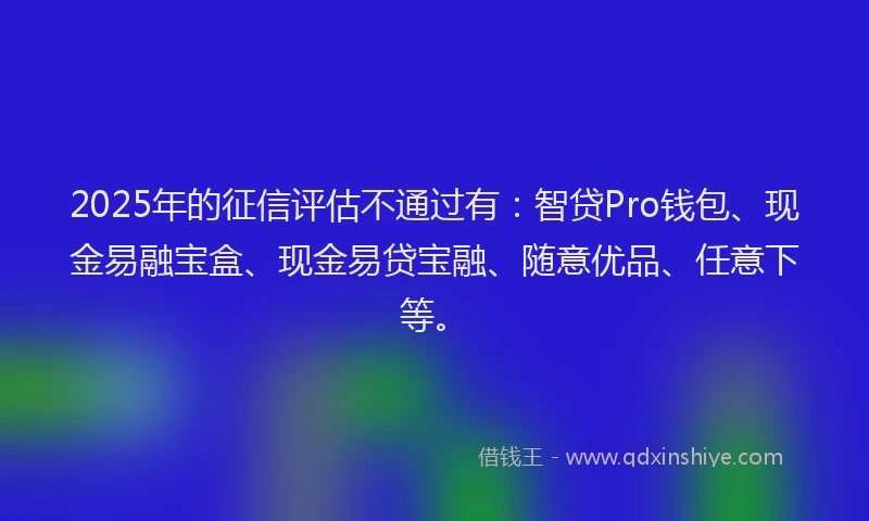 2025年的征信评估不通过有：智贷Pro钱包、现金易融宝盒、现金易贷宝融、随意优品、任意下等。