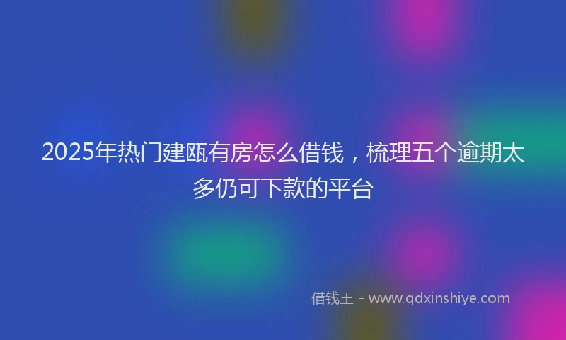 2025年热门建瓯有房怎么借钱，梳理五个逾期太多仍可下款的平台