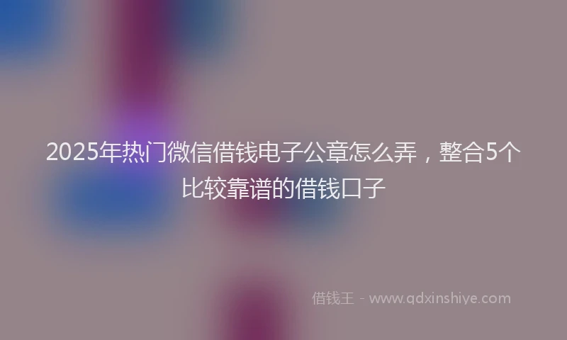 2025年热门微信借钱电子公章怎么弄，整合5个比较靠谱的借钱口子