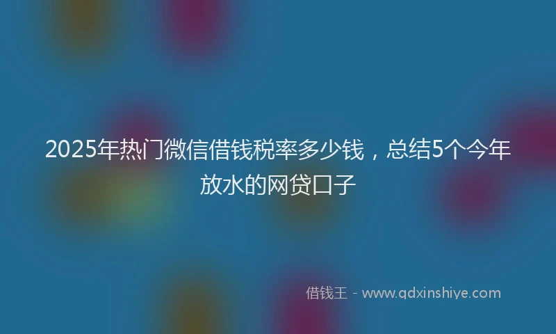 2025年热门微信借钱税率多少钱，总结5个今年放水的网贷口子