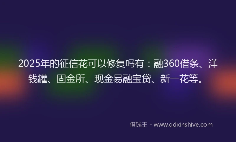 2025年的征信花可以修复吗有：融360借条、洋钱罐、固金所、现金易融宝贷、新一花等。