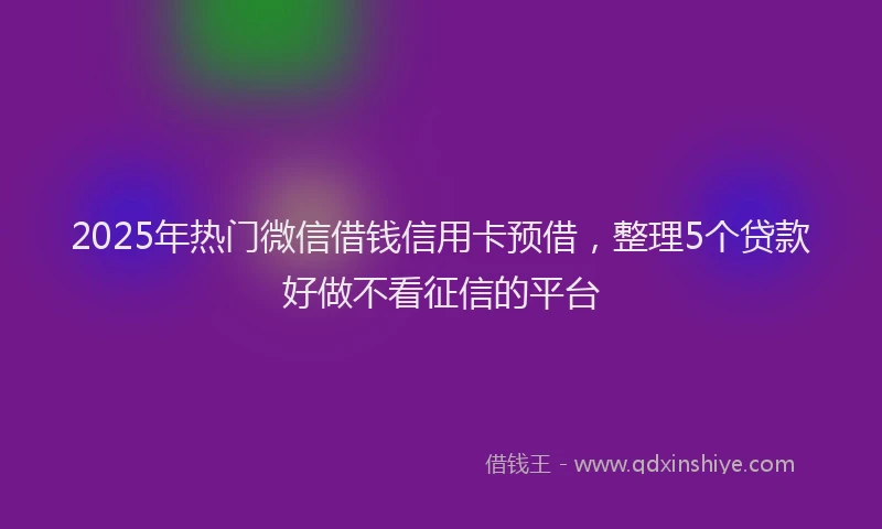 2025年热门微信借钱信用卡预借，整理5个贷款好做不看征信的平台