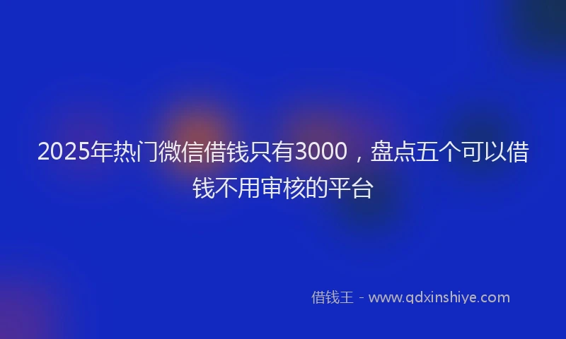 2025年热门微信借钱只有3000，盘点五个可以借钱不用审核的平台