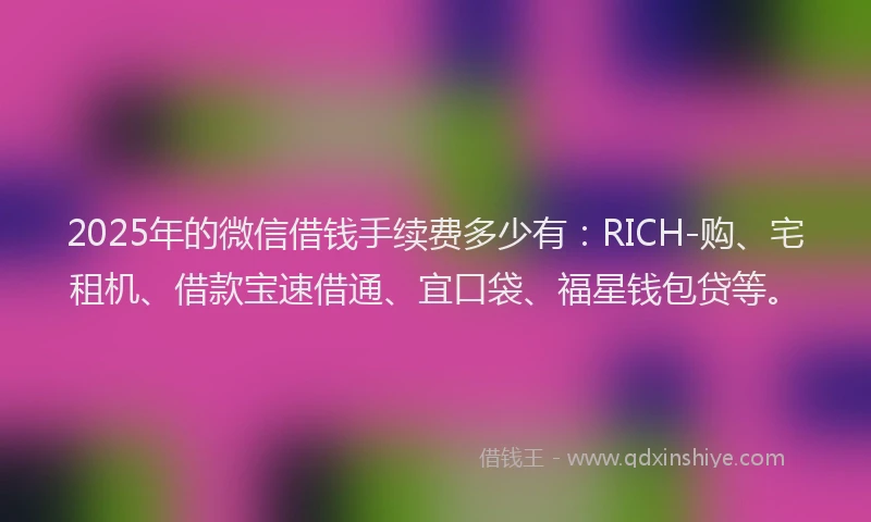 2025年的微信借钱手续费多少有：RICH-购、宅租机、借款宝速借通、宜口袋、福星钱包贷等。
