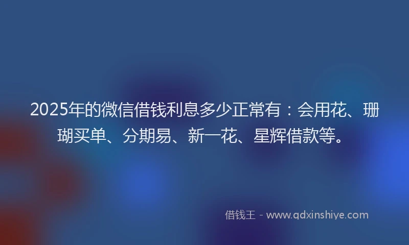2025年的微信借钱利息多少正常有：会用花、珊瑚买单、分期易、新一花、星辉借款等。