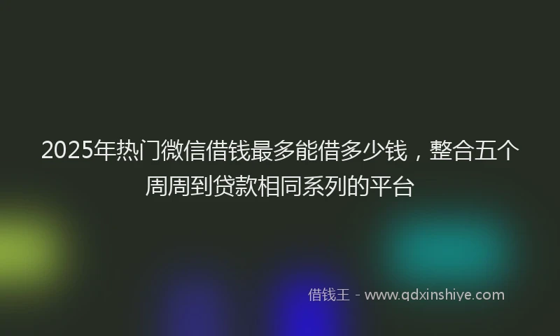 2025年热门微信借钱最多能借多少钱，整合五个周周到贷款相同系列的平台