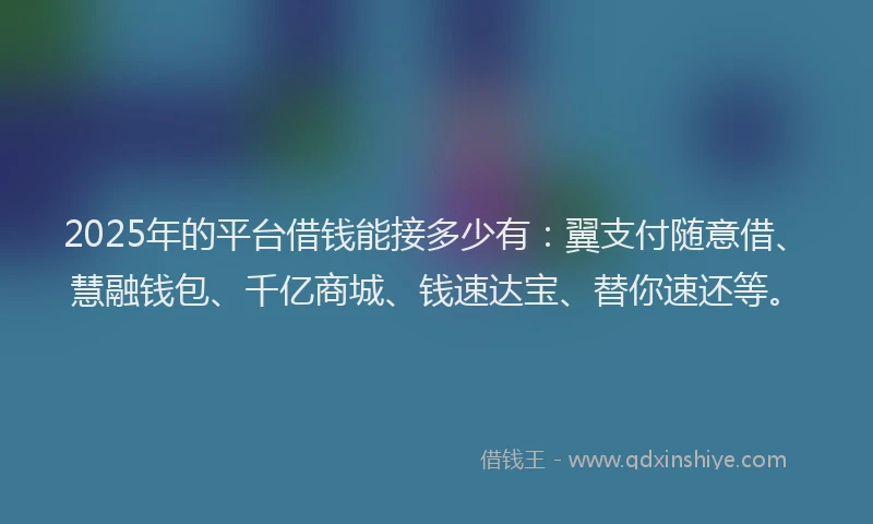 2025年的平台借钱能接多少有：翼支付随意借、慧融钱包、千亿商城、钱速达宝、替你速还等。