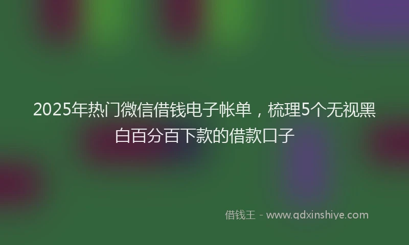 2025年热门微信借钱电子帐单，梳理5个无视黑白百分百下款的借款口子