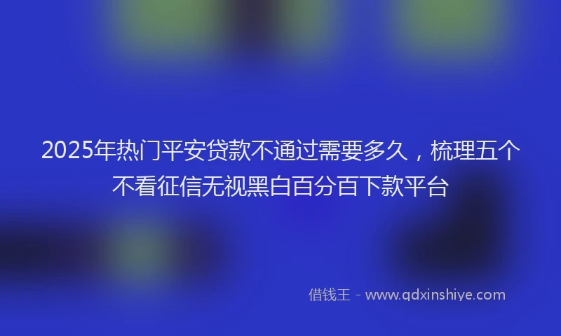 2025年热门平安贷款不通过需要多久，梳理五个不看征信无视黑白百分百下款平台