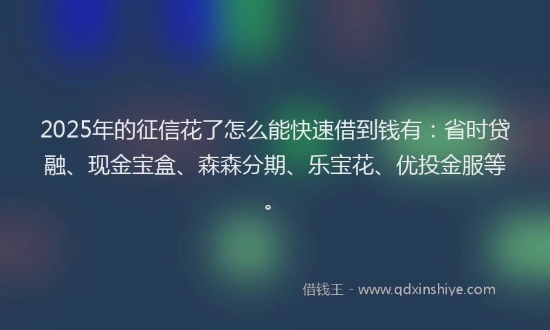 2025年的征信花了怎么能快速借到钱有：省时贷融、现金宝盒、森森分期、乐宝花、优投金服等。