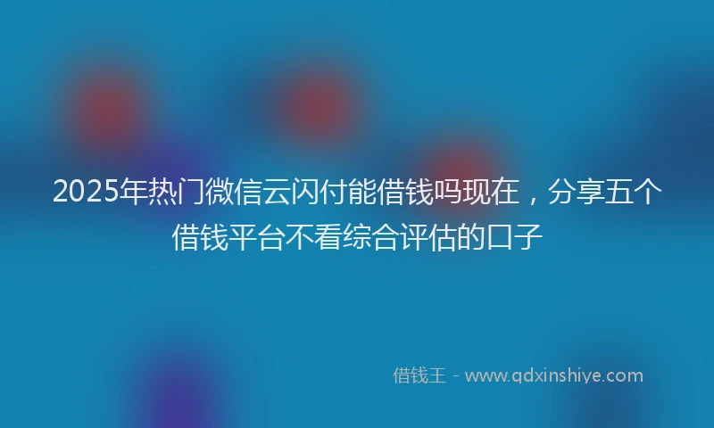 2025年热门微信云闪付能借钱吗现在，分享五个借钱平台不看综合评估的口子