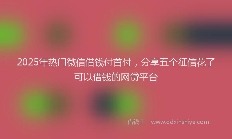 2025年热门微信借钱付首付，分享五个征信花了可以借钱的网贷平台
