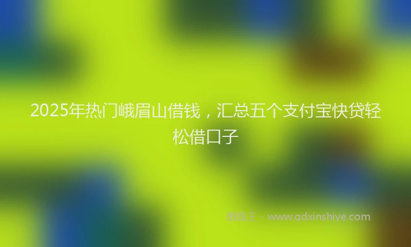2025年热门峨眉山借钱，汇总五个支付宝快贷轻松借口子