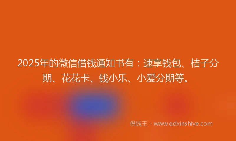 2025年的微信借钱通知书有：速享钱包、桔子分期、花花卡、钱小乐、小爱分期等。