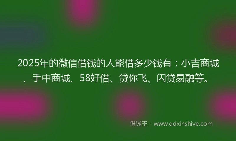 2025年的微信借钱的人能借多少钱有：小吉商城、手中商城、58好借、贷你飞、闪贷易融等。