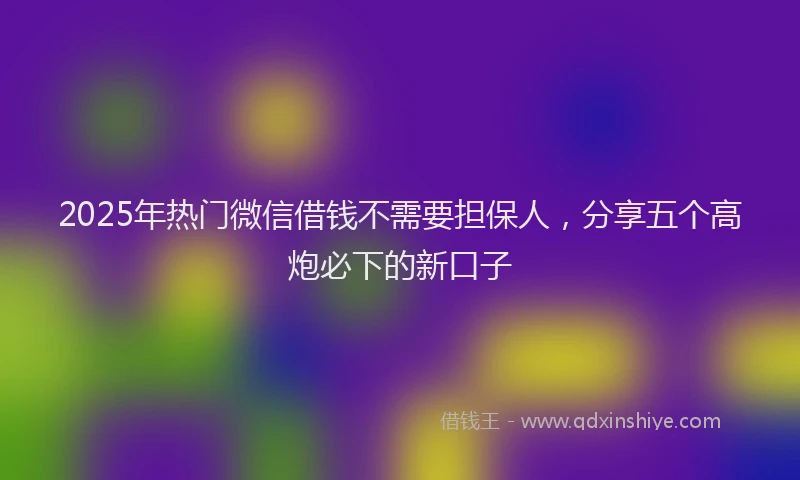 2025年热门微信借钱不需要担保人，分享五个高炮必下的新口子