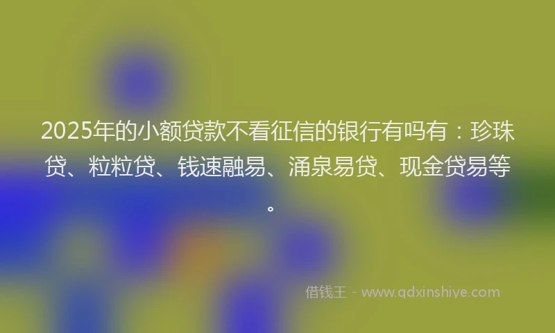 2025年的小额贷款不看征信的银行有吗有：珍珠贷、粒粒贷、钱速融易、涌泉易贷、现金贷易等。
