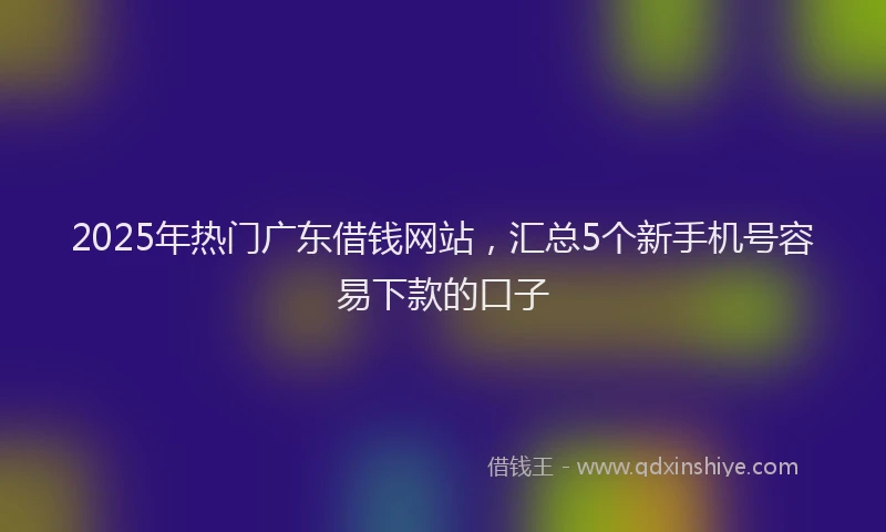 2025年热门广东借钱网站，汇总5个新手机号容易下款的口子