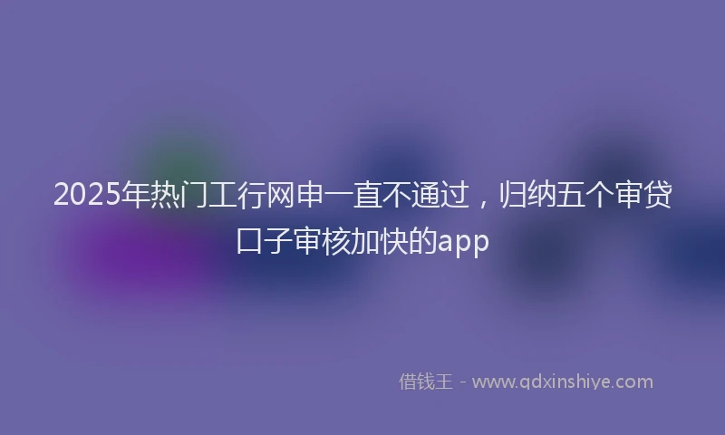 2025年热门工行网申一直不通过，归纳五个审贷口子审核加快的app