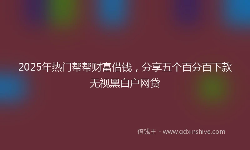 2025年热门帮帮财富借钱，分享五个百分百下款无视黑白户网贷