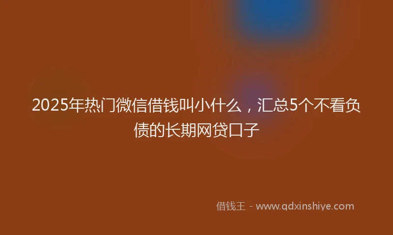 2025年热门微信借钱叫小什么,汇总5个不看负债的长期网贷口子