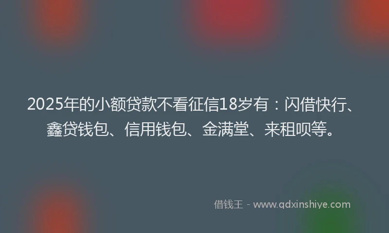 2025年的小额贷款不看征信18岁有：闪借快行、鑫贷钱包、信用钱包、金满堂、来租呗等。