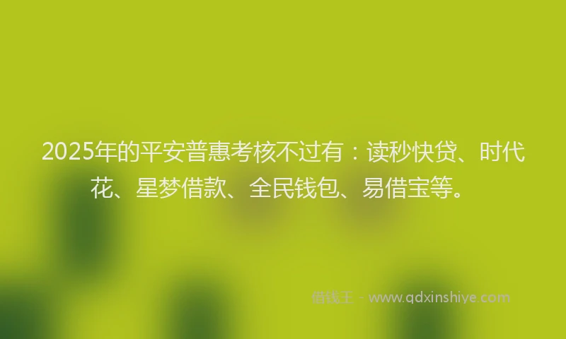 2025年的平安普惠考核不过有：读秒快贷、时代花、星梦借款、全民钱包、易借宝等。