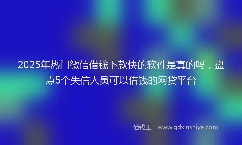 2025年热门微信借钱下款快的软件是真的吗，盘点5个失信人员可以借钱的网贷平台